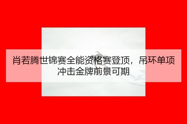 肖若腾世锦赛全能资格赛登顶，吊环单项冲击金牌前景可期