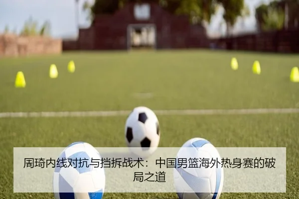 周琦内线对抗与挡拆战术：中国男篮海外热身赛的破局之道